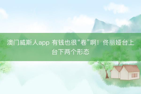 澳门威斯人app 有钱也很“卷”啊!佟丽娅台上台下两个形态