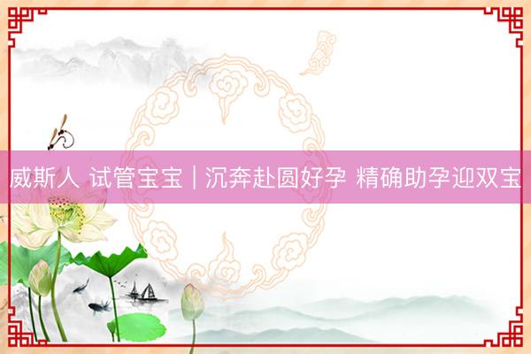 威斯人 试管宝宝 | 沉奔赴圆好孕 精确助孕迎双宝