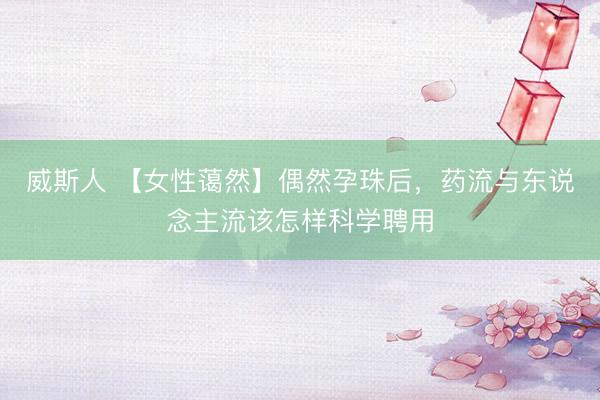 威斯人 【女性蔼然】偶然孕珠后，药流与东说念主流该怎样科学聘用