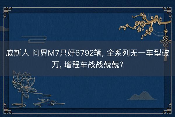 威斯人 问界M7只好6792辆, 全系列无一车型破万, 增程车战战兢兢?