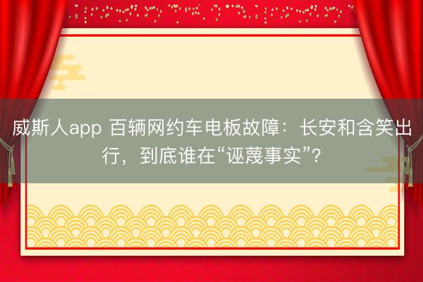 威斯人app 百辆网约车电板故障:长安和含笑出行,到底谁在“诬蔑事实”?