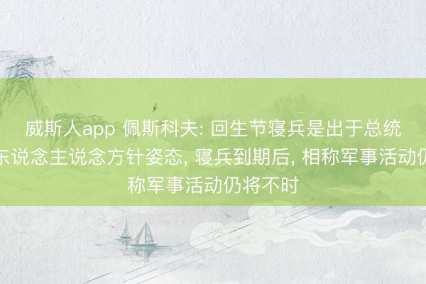 威斯人app 佩斯科夫: 回生节寝兵是出于总统普京的东说念主说念方针姿态， 寝兵到期后， 相称军事活动仍将不时