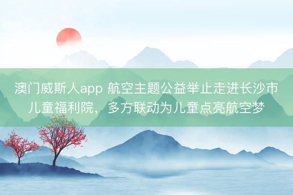 澳门威斯人app 航空主题公益举止走进长沙市儿童福利院,多方联动为儿童点亮航空梦