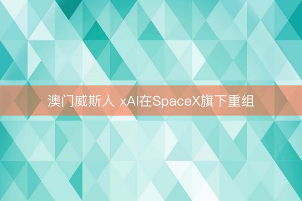 澳门威斯人 xAI在SpaceX旗下重组