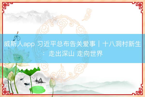 威斯人app 习近平总布告关爱事｜十八洞村新生：走出深山 走向世界