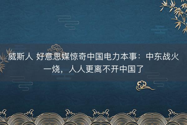威斯人 好意思媒惊奇中国电力本事:中东战火一烧,人人更离不开中国了