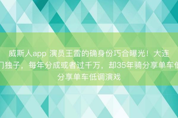 威斯人app 演员王雷的确身份巧合曝光！大连航运权门独子，每年分成或者过千万，却35年骑分享单车低调演戏