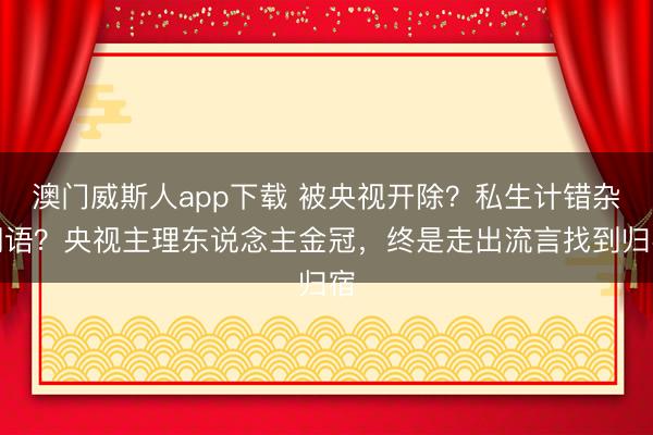 澳门威斯人app下载 被央视开除？私生计错杂词语？央视主理东说念主金冠，终是走出流言找到归宿