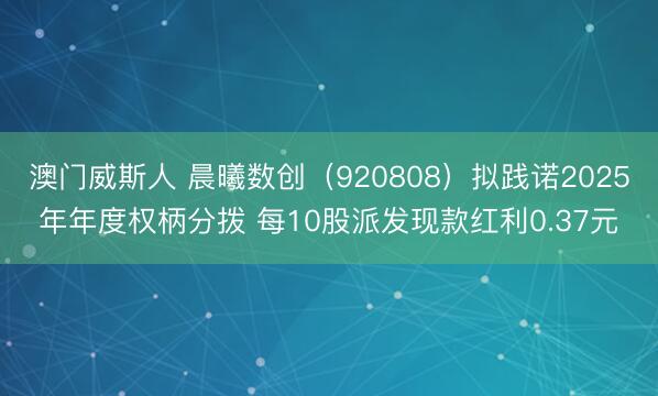 澳门威斯人 晨曦数创（920808）拟践诺2025年年度权柄分拨 每10股派发现款红利0.37元