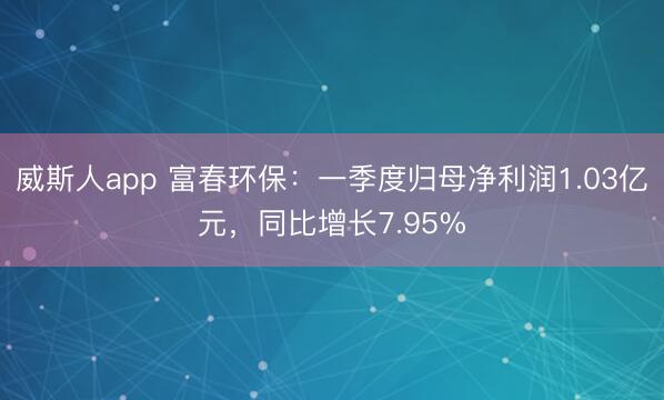 威斯人app 富春环保：一季度归母净利润1.03亿元，同比增长7.95%