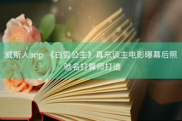 威斯人app 《白雪公主》真东谈主电影曝幕后照 驰名打算师打造