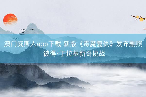 澳门威斯人app下载 新版《毒魔复仇》发布剧照 彼得·丁拉基新奇挑战
