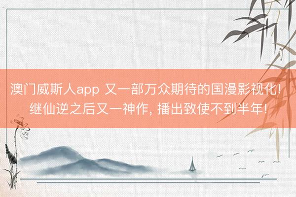 澳门威斯人app 又一部万众期待的国漫影视化! 继仙逆之后又一神作， 播出致使不到半年!