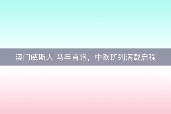 澳门威斯人 马年首跑，中欧班列满载启程