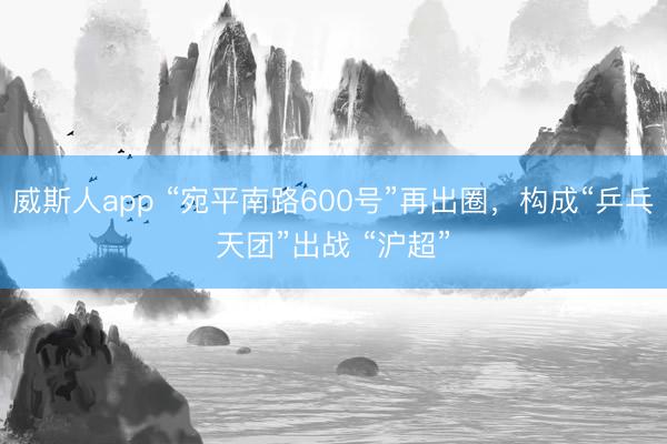 威斯人app “宛平南路600号”再出圈，构成“乒乓天团”出战 “沪超”
