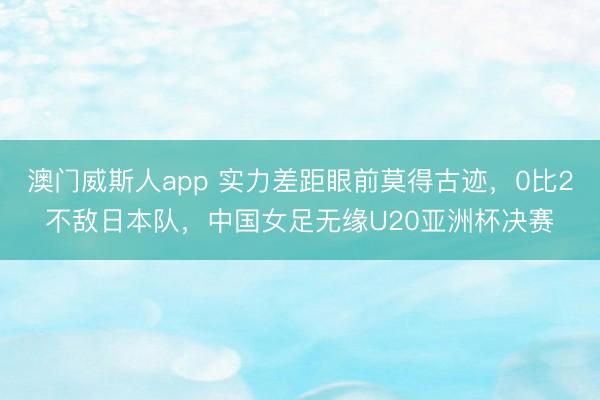 澳门威斯人app 实力差距眼前莫得古迹，0比2不敌日本队，中国女足无缘U20亚洲杯决赛