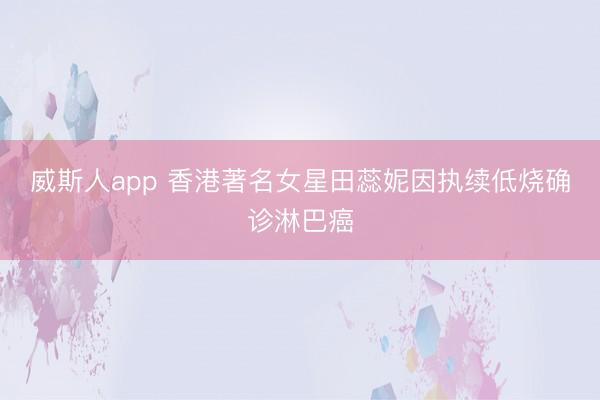 威斯人app 香港著名女星田蕊妮因执续低烧确诊淋巴癌