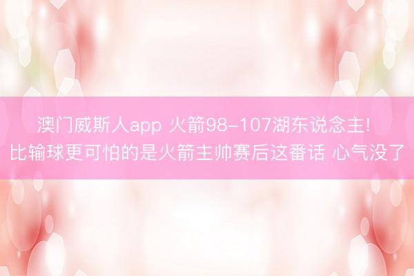 澳门威斯人app 火箭98-107湖东说念主! 比输球更可怕的是火箭主帅赛后这番话 心气没了