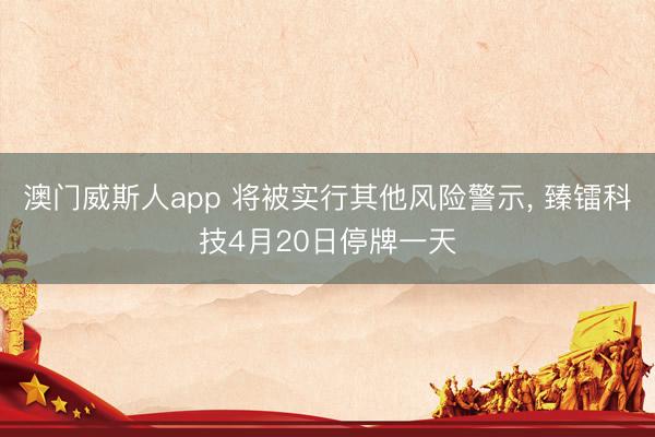 澳门威斯人app 将被实行其他风险警示， 臻镭科技4月20日停牌一天