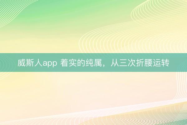 威斯人app 着实的纯属，从三次折腰运转