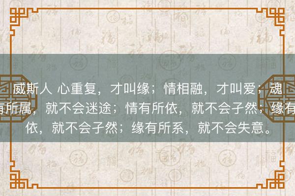 威斯人 心重复，才叫缘；情相融，才叫爱；魂朋友，才叫真。心有所属，就不会迷途；情有所依，<a href=