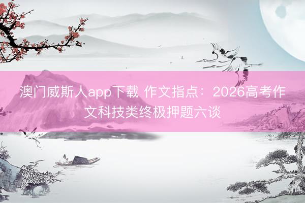 澳门威斯人app下载 作文指点：2026高考作文科技类终极押题六谈