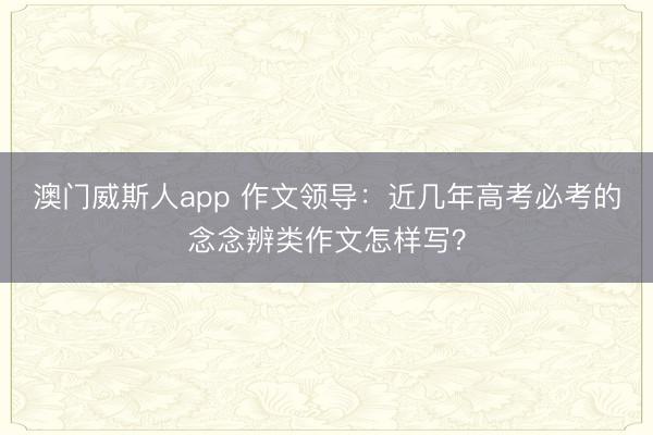 澳门威斯人app 作文领导：近几年高考必考的念念辨类作文怎样写？