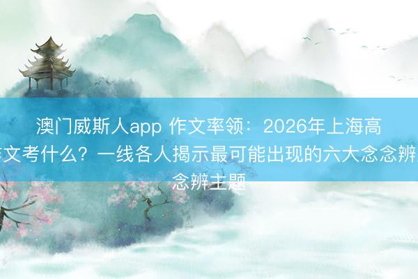 澳门威斯人app 作文率领：2026年上海高考作文考什么？一线各人揭示最可能出现的六大念念辨主题