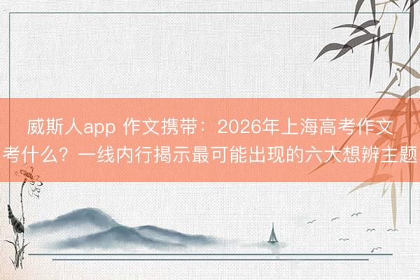 威斯人app 作文携带：2026年上海高考作文考什么？一线内行揭示最可能出现的六大想辨主题