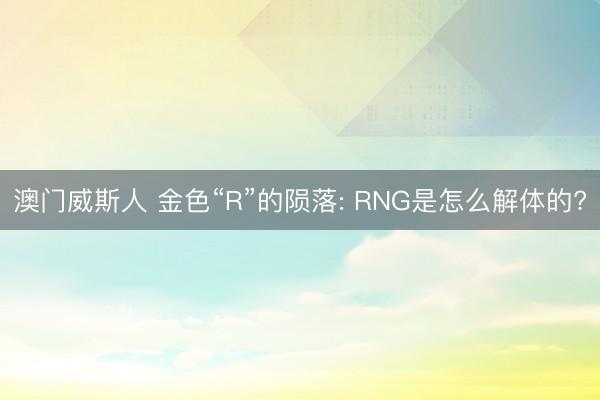 澳门威斯人 金色“R”的陨落: RNG是怎么解体的?