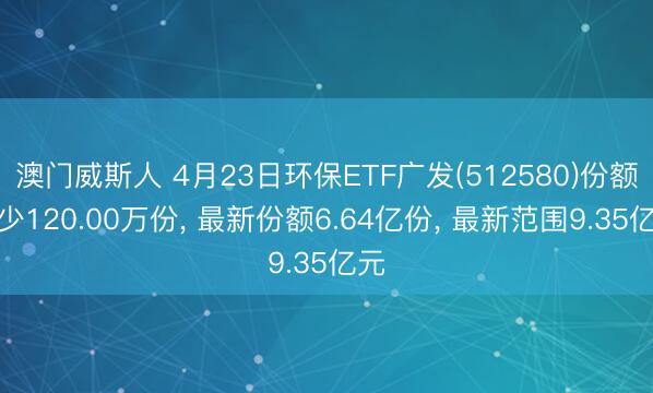 澳门威斯人 4月23日环保ETF广发(512580)份额减少120.00万份， 最新份额6.64亿份， 最新范围9.35亿元