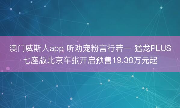 澳门威斯人app 听劝宠粉言行若一 猛龙PLUS七座版北京车张开启预售19.38万元起