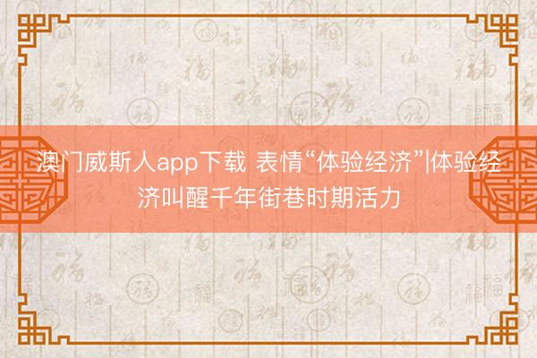 澳门威斯人app下载 表情“体验经济”|体验经济叫醒千年街巷时期活力