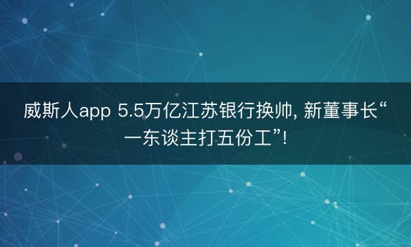 威斯人app 5.5万亿江苏银行换帅， 新董事长“一东谈主打五份工”!