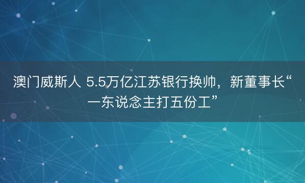 澳门威斯人 5.5万亿江苏银行换帅，新董事长“一东说念主打五份工”