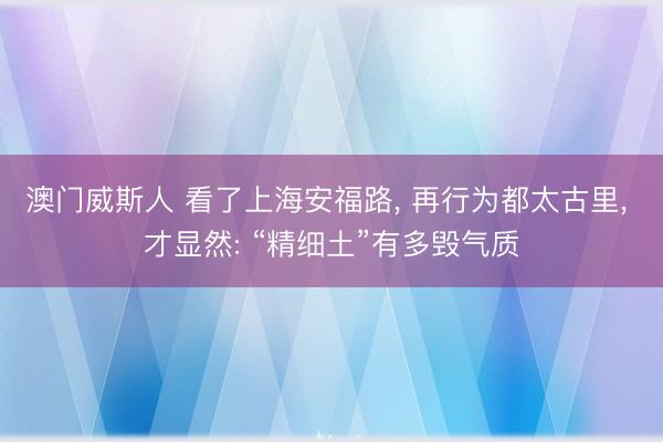 澳门威斯人 看了上海安福路， 再行为都太古里， 才显然: “精细土”有多毁气质