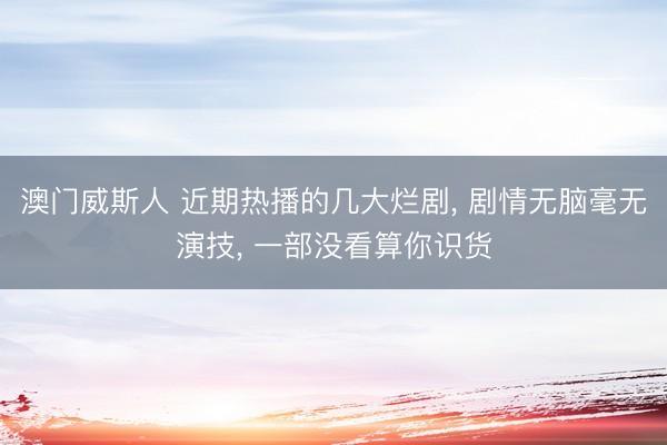 澳门威斯人 近期热播的几大烂剧， 剧情无脑毫无演技， 一部没看算你识货