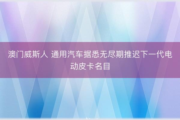 澳门威斯人 通用汽车据悉无尽期推迟下一代电动皮卡名目
