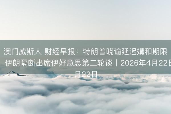 澳门威斯人 财经早报：特朗普晓谕延迟媾和期限，伊朗隔断出席伊好意思第二轮谈丨2026年4月22日