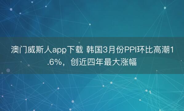 澳门威斯人app下载 韩国3月份PPI环比高潮1.6%，创近四年最大涨幅