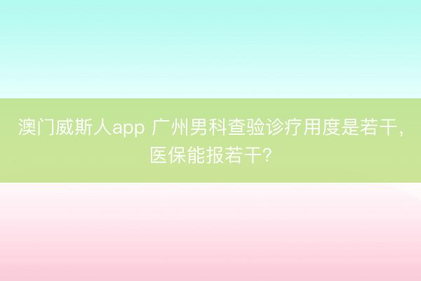 澳门威斯人app 广州男科查验诊疗用度是若干，医保能报若干？
