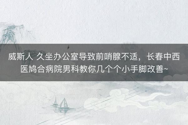 威斯人 久坐办公室导致前哨腺不适，长春中西医鸠合病院男科教你几个个小手脚改善~