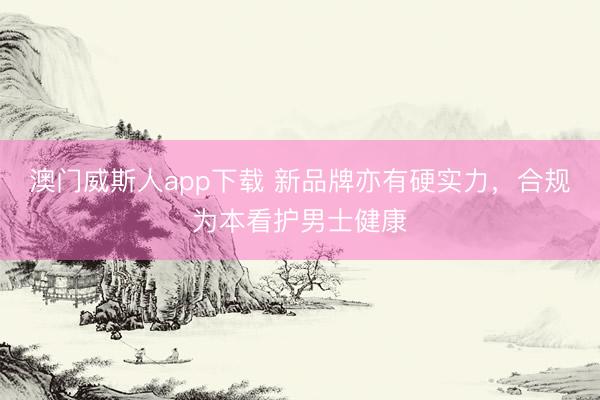 澳门威斯人app下载 新品牌亦有硬实力，合规为本看护男士健康