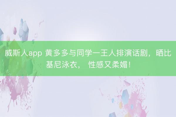 威斯人app 黄多多与同学一王人排演话剧，晒比基尼泳衣， 性感又柔媚！