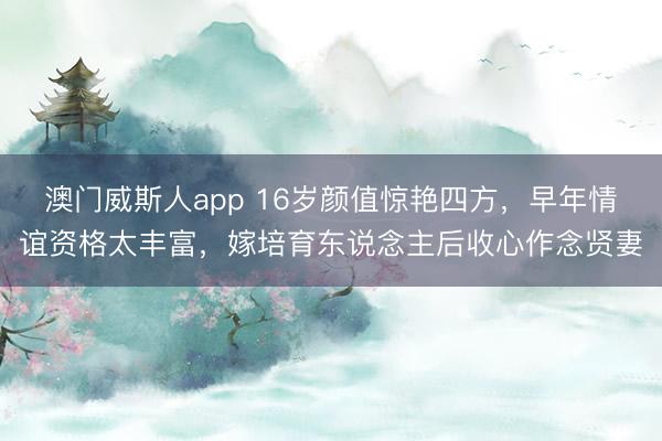 澳门威斯人app 16岁颜值惊艳四方，早年情谊资格太丰富，嫁培育东说念主后收心作念贤妻