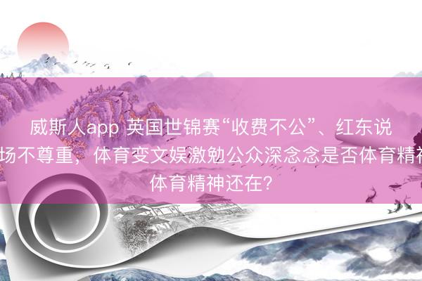 威斯人app 英国世锦赛“收费不公”、红东说念主闹场不尊重，体育变文娱激勉公众深念念是否体育精神还在？