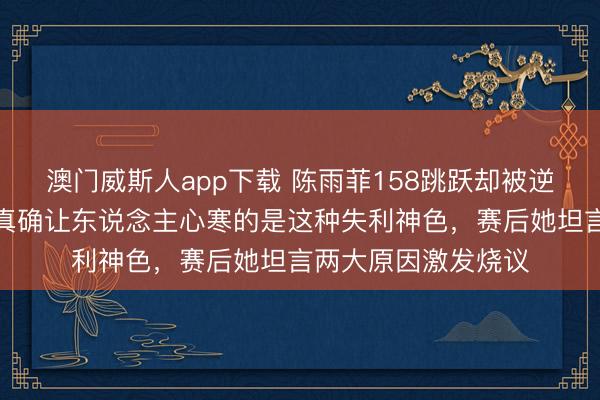 澳门威斯人app下载 陈雨菲158跳跃却被逆转，输球不可怕，真确让东说念主心寒的是这种失利神色，赛后她坦言两大原因激发烧议