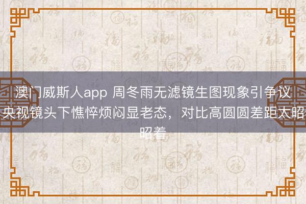 澳门威斯人app 周冬雨无滤镜生图现象引争议！央视镜头下憔悴烦闷显老态，对比高圆圆差距太昭着