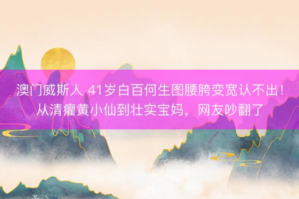澳门威斯人 41岁白百何生图腰胯变宽认不出！从清癯黄小仙到壮实宝妈，网友吵翻了