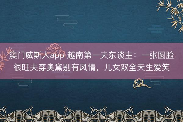 澳门威斯人app 越南第一夫东谈主：一张圆脸很旺夫穿奥黛别有风情，儿女双全天生爱笑